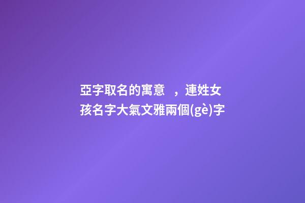 亞字取名的寓意，連姓女孩名字大氣文雅兩個(gè)字